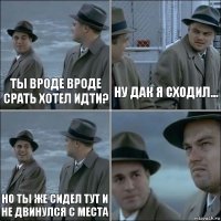 Ты вроде вроде срать хотел идти? Ну дак я сходил... Но ты же сидел тут и не двинулся с места 