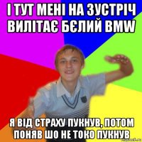 і тут мені на зустріч вилітає бєлий bmw я від страху пукнув, потом поняв шо не токо пукнув