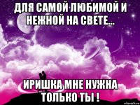 для самой любимой и нежной на свете... иришка мне нужна только ты !