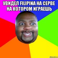 увидел filipina на серве на котором играешь 