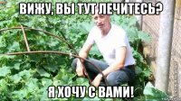 вижу, вы тут лечитесь? я хочу с вами!