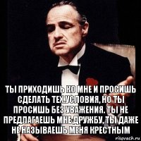 Ты приходишь ко мне и просишь сделать тех.условия, но ты просишь без уважения. Ты не предлагаешь мне дружбу, ты даже не называешь меня крестным