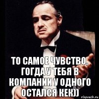 то самое чувство, гогда у тебя в компании у одного остался кек))