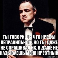 Ты говоришь, что креды неправильные, но ты даже не спрашивал их. И даже не называешь меня Крёстный