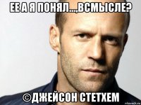 ее а я понял...,всмысле? ©джейсон стетхем