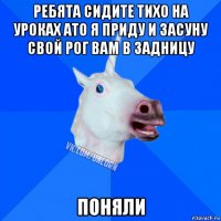 ребята сидите тихо на уроках ато я приду и засуну свой рог вам в задницу поняли