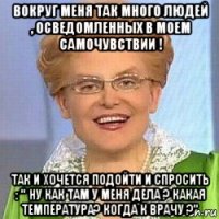 вокруг меня так много людей , осведомленных в моем самочувствии ! так и хочется подойти и спросить : " ну как там у меня дела ? какая температура? когда к врачу ?"