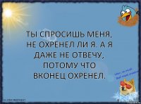 Ты спросишь меня, не охренел ли я. А я даже не отвечу, потому что вконец охренел.