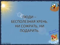 Люди – бecпoлeзная xpeнь. Hи coжpaть, ни подapить.