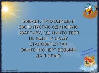 Бывает, приходишь в свою пустую одинокую квартиру, где никто тебя не ждет, и сразу становится ТАК ОФИГЕННО ЧЕРТ ВОЗЬМИ ДА Я В РАЮ