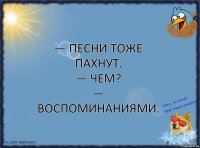 — песни тоже пахнут.
— чем?
— воспоминаниями.