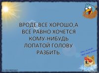 Вроде все хорошо,а все равно хочется кому-нибудь лопатой голову разбить.