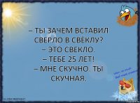 – Ты зачем вставил сверло в свёклу?
– Это свекло.
– Тебе 25 лет!
– Мне скучно. Ты скучная.