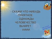 - Скажи что-нибудь приятное.
- Однажды человечество вымрет.
- Уиии.