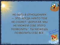 Не быть в отношениях — это, когда НИКТО тебе не скажет "дорогая, мы не можем себе этого позволить". Ты можешь позволить себе ВСЁ.