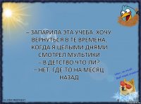 – Запарила эта учёба. Хочу вернуться в те времена, когда я целыми днями смотрел мультики
– В детство что ли?
– Нет, где-то на месяц назад