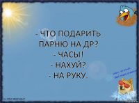 - Что подарить парню на ДР?
- Часы!
- Нахуй?
- На руку.