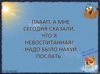 - Пааап, а мне сегодня сказали, что я невоспитанная!
- Надо было нахуй послать.