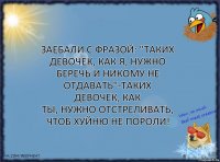 Заебали с фразой: "Таких девочек, как я, нужно
беречь и никому не отдавать"-таких девочек, как
ты, нужно отстреливать, чтоб хуйню не пороли!