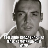  твоё лицо, когда включил телек и смотришь счёт матча