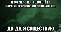 я тот человек, который не зарегистрирован во вконтактике да-да, я существую