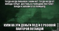 тогда когда любовей с нами нет, тогда когда от холода горбат, достань из чемодана пистолет, пойди и заложи его в ломбард купи на эти деньги лсд и с розовой пантерой потанцуй