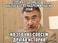 сергей, когда-нибудь ты набухаешься с андреем и гошей в хлам но это уже совсем другая история