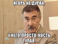 игорь не дурак, у него, просто, кость тупая.