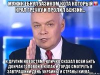 мужик ебнул уазиком кота который крал гречку и пролил бензин... к другим новостям... кличко сказал всем бить дончан головой в кулак и гордо смотреть в завтрашний день украины и страны киева.....