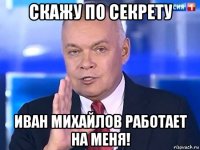 скажу по секрету иван михайлов работает на меня!