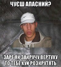 чуєш апасний? заре як закручу вертуху то тебе хуй розкрутять