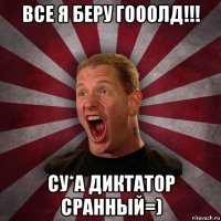 все я беру гооолд!!! су*а диктатор сранный=)