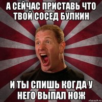 а сейчас приставь что твой сосед булкин и ты спишь когда у него выпал нож