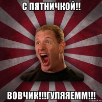 с пятничкой!! вовчик!!!гуляяемм!!!