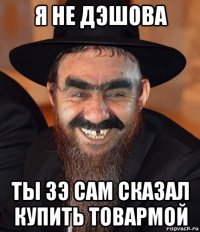 я не дэшова ты зэ сам сказал купить товармой