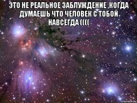 это не реальное заблуждение ,когда думаешь что человек с тобой навсегда (((( 