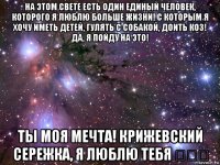 на этом свете есть один единый человек, которого я люблю больше жизни! с которым я хочу иметь детей, гулять с собакой, доить коз! да, я пойду на это! ты моя мечта! крижевский сережка, я люблю тебя ♡♡♡