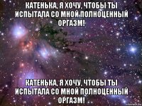 катенька, я хочу, чтобы ты испытала со мной полноценный оргазм! катенька, я хочу, чтобы ты испытала со мной полноценный оргазм!