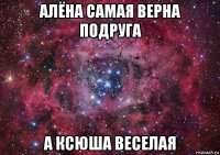 алёна самая верна подруга а ксюша веселая