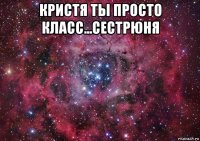 кристя ты просто класс...сестрюня 