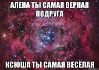 алена ты самая верная подруга ксюша ты самая весёлая