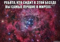 ребята, кто сидит в этой беседе вы самые лучшие в мире)))**** 