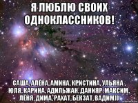 я люблю своих одноклассников! саша, алёна, амина, кристина, ульяна , юля, карина, адильжан, данияр, максим, лёня, дима, рахат, бекзат, вадим))