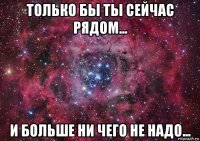 только бы ты сейчас рядом... и больше ни чего не надо...