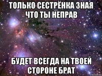 только сестрёнка зная что ты неправ будет всегда на твоей стороне брат