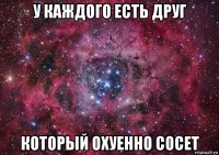 у каждого есть друг который охуенно сосет