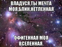 владуся,ты мечта моя,блин,нетленная офигенная моя вселенная.