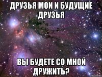 друзья мои и будущие друзья вы будете со мной дружить?