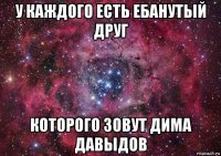 у каждого есть ебанутый друг которого зовут дима давыдов