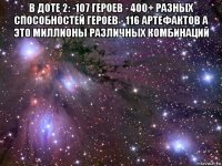 в доте 2: -107 героев - 400+ разных способностей героев - 116 артефактов а это миллионы различных комбинаций 